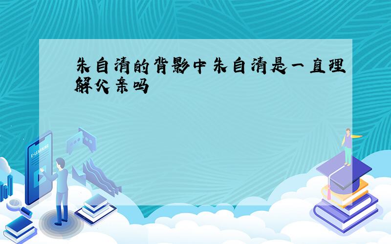 朱自清的背影中朱自清是一直理解父亲吗