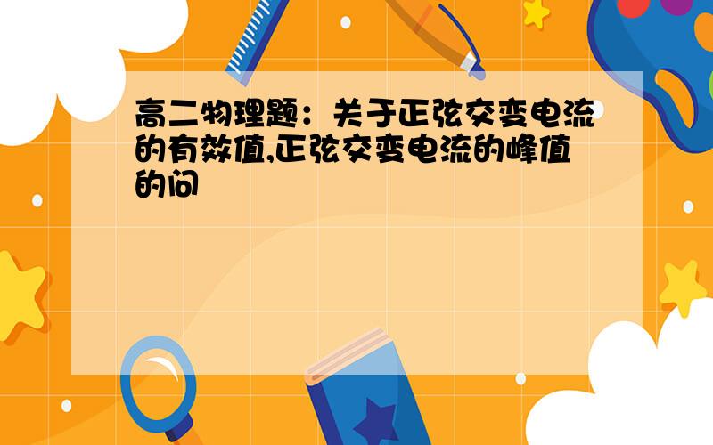 高二物理题：关于正弦交变电流的有效值,正弦交变电流的峰值的问