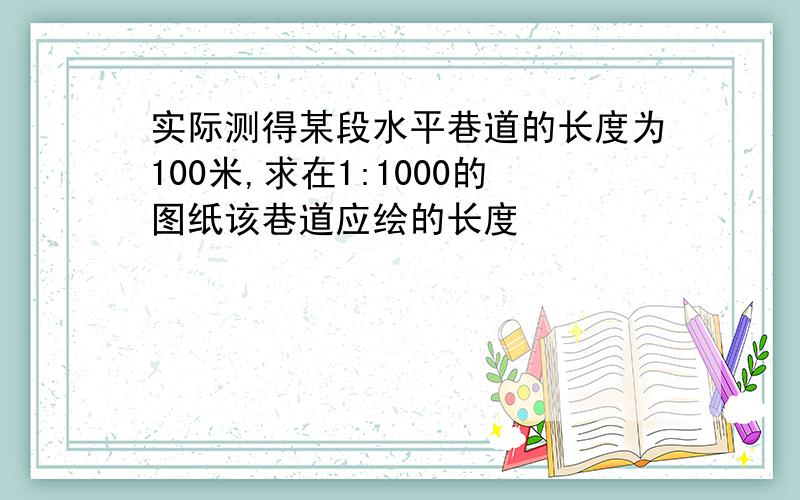 实际测得某段水平巷道的长度为100米,求在1:1000的图纸该巷道应绘的长度