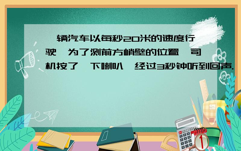 一辆汽车以每秒20米的速度行驶,为了测前方峭壁的位置,司机按了一下喇叭,经过3秒钟听到回声.