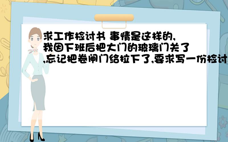 求工作检讨书 事情是这样的,我因下班后把大门的玻璃门关了,忘记把卷闸门给拉下了,要求写一份检讨书!