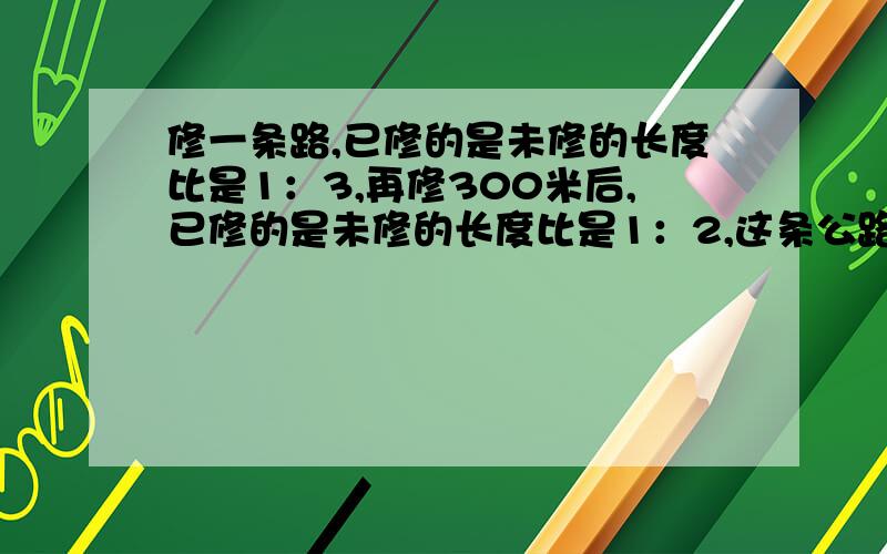 修一条路,已修的是未修的长度比是1：3,再修300米后,已修的是未修的长度比是1：2,这条公路长多少米?