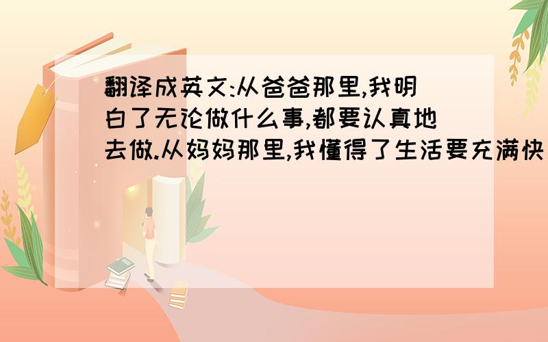 翻译成英文:从爸爸那里,我明白了无论做什么事,都要认真地去做.从妈妈那里,我懂得了生活要充满快乐.