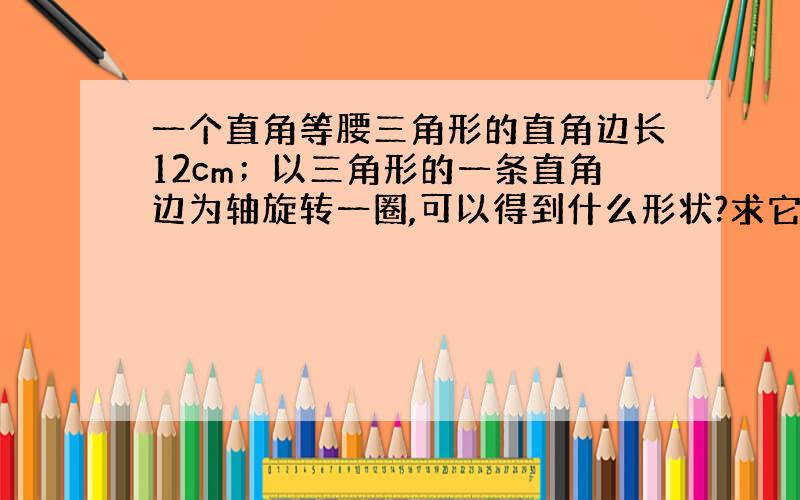 一个直角等腰三角形的直角边长12cm；以三角形的一条直角边为轴旋转一圈,可以得到什么形状?求它的体积.