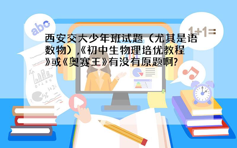 西安交大少年班试题（尤其是语数物）,《初中生物理培优教程》或《奥赛王》有没有原题啊?