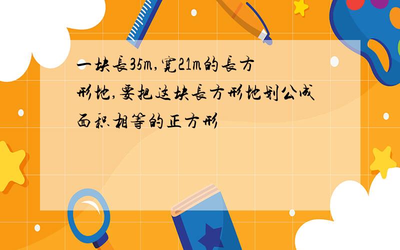 一块长35m,宽21m的长方形地,要把这块长方形地划公成面积相等的正方形