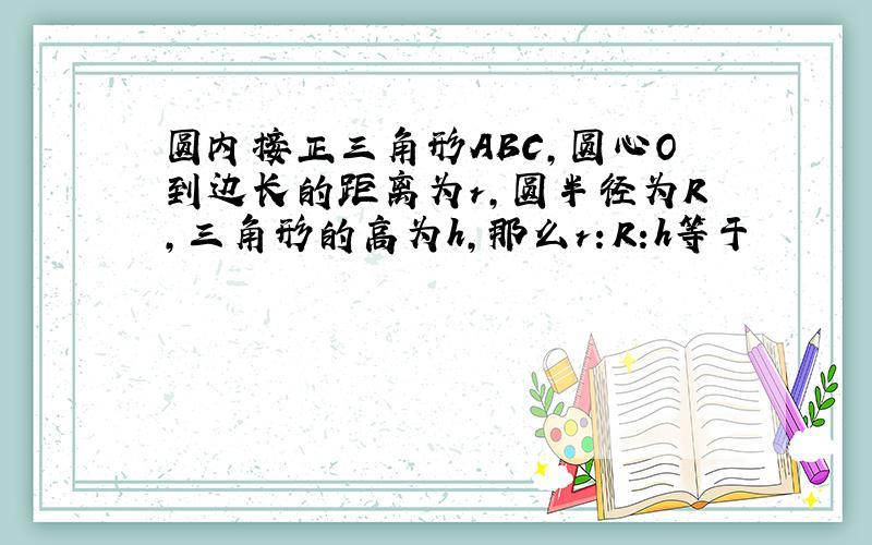 圆内接正三角形ABC,圆心O到边长的距离为r,圆半径为R,三角形的高为h,那么r：R:h等于