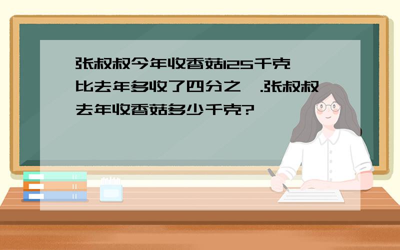 张叔叔今年收香菇125千克,比去年多收了四分之一.张叔叔去年收香菇多少千克?