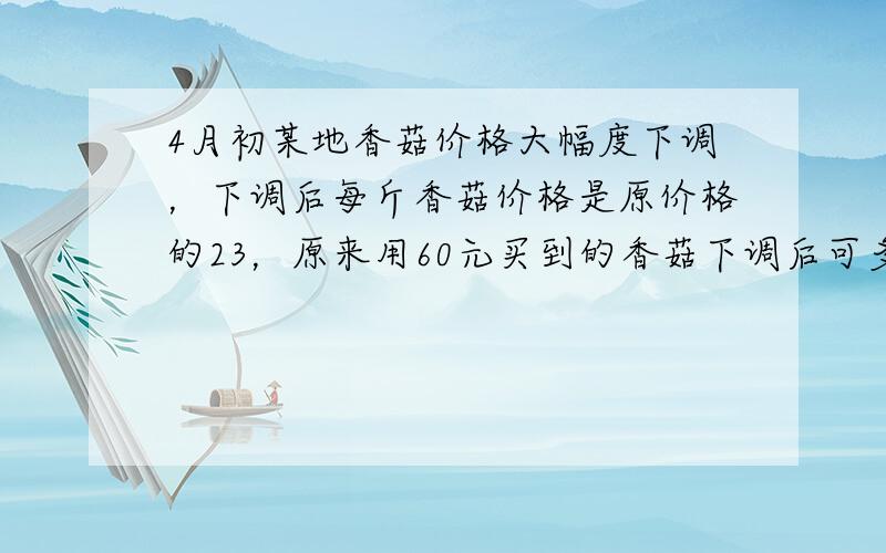 4月初某地香菇价格大幅度下调，下调后每斤香菇价格是原价格的23，原来用60元买到的香菇下调后可多买2斤．香菇价格4月底开