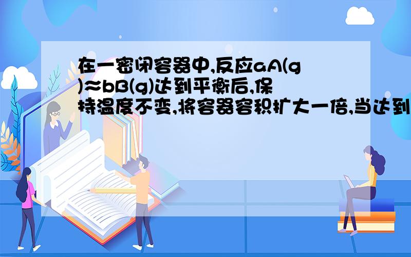 在一密闭容器中,反应aA(g)≈bB(g)达到平衡后,保持温度不变,将容器容积扩大一倍,当达到新的平衡时,B的