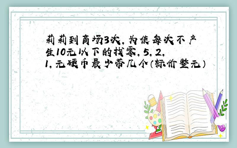 莉莉到商场3次,为使每次不产生10元以下的找零,5,2,1,元硬币最少带几个（标价整元）