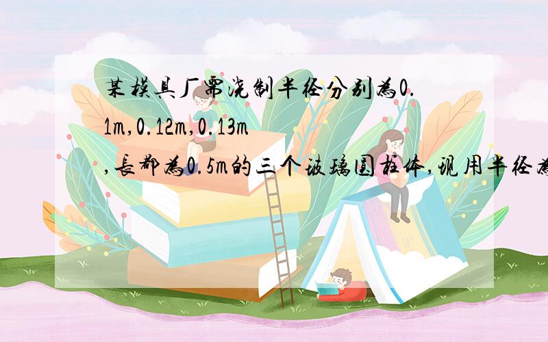 某模具厂需浇制半径分别为0.1m,0.12m,0.13m,长都为0.5m的三个玻璃圆柱体,现用半径为0.05m的玻璃圆柱