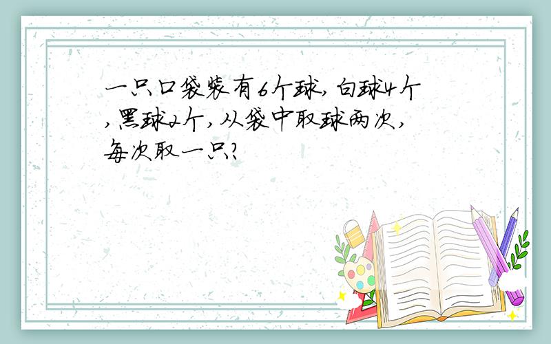 一只口袋装有6个球,白球4个,黑球2个,从袋中取球两次,每次取一只?