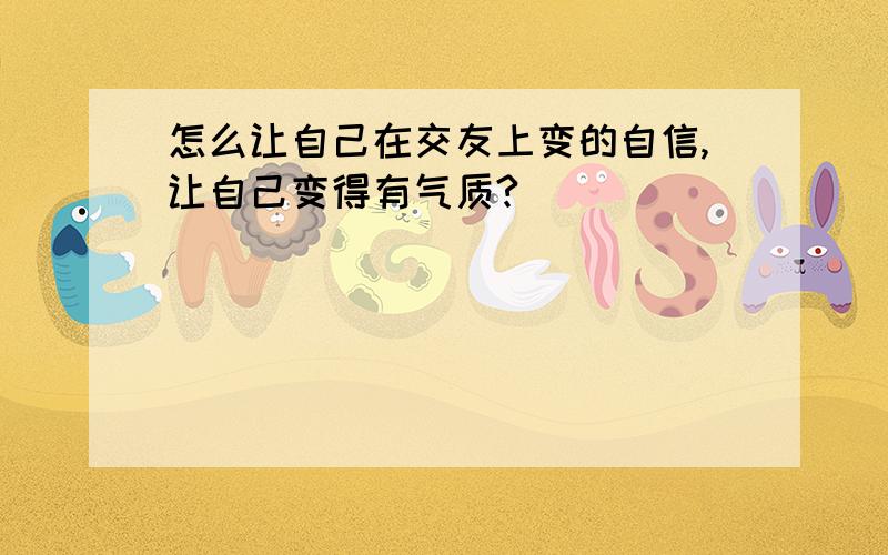 怎么让自己在交友上变的自信,让自己变得有气质?