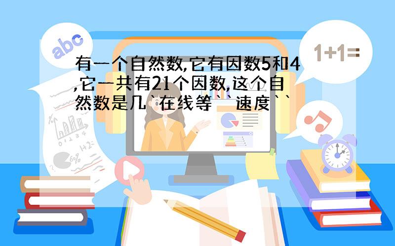 有一个自然数,它有因数5和4,它一共有21个因数,这个自然数是几`在线等``速度``