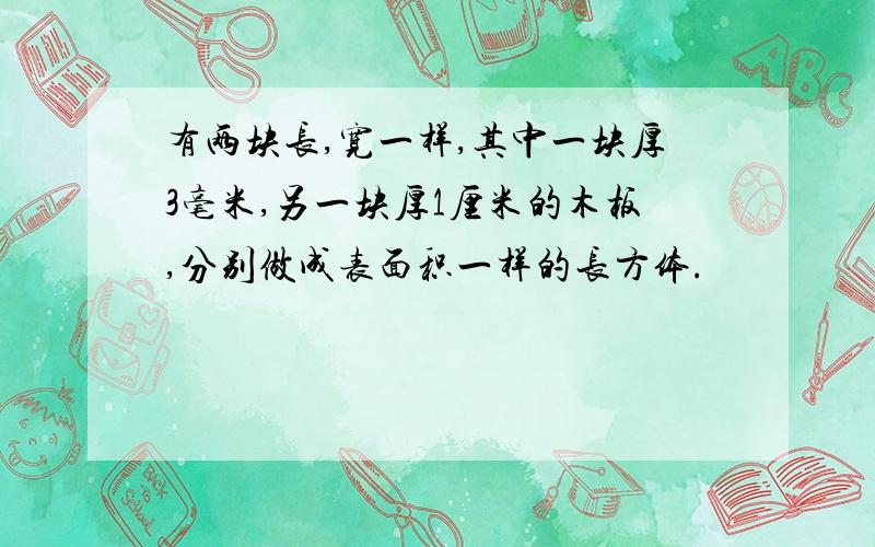 有两块长,宽一样,其中一块厚3毫米,另一块厚1厘米的木板,分别做成表面积一样的长方体.