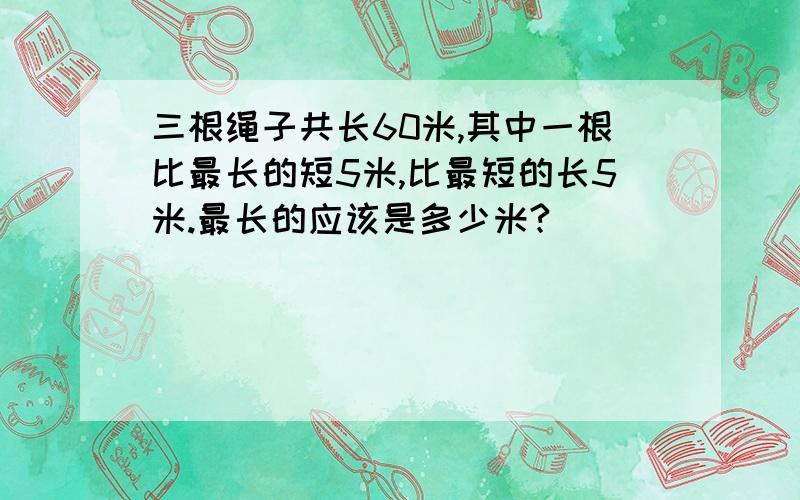 三根绳子共长60米,其中一根比最长的短5米,比最短的长5米.最长的应该是多少米?