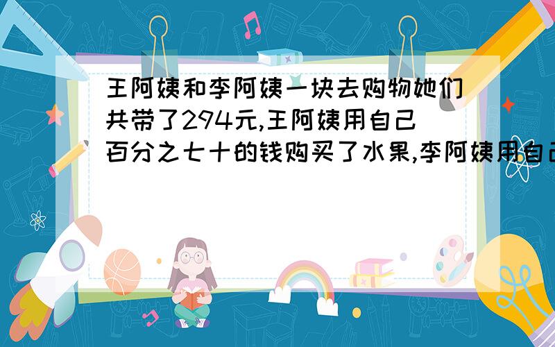 王阿姨和李阿姨一块去购物她们共带了294元,王阿姨用自己百分之七十的钱购买了水果,李阿姨用自己五分之二的