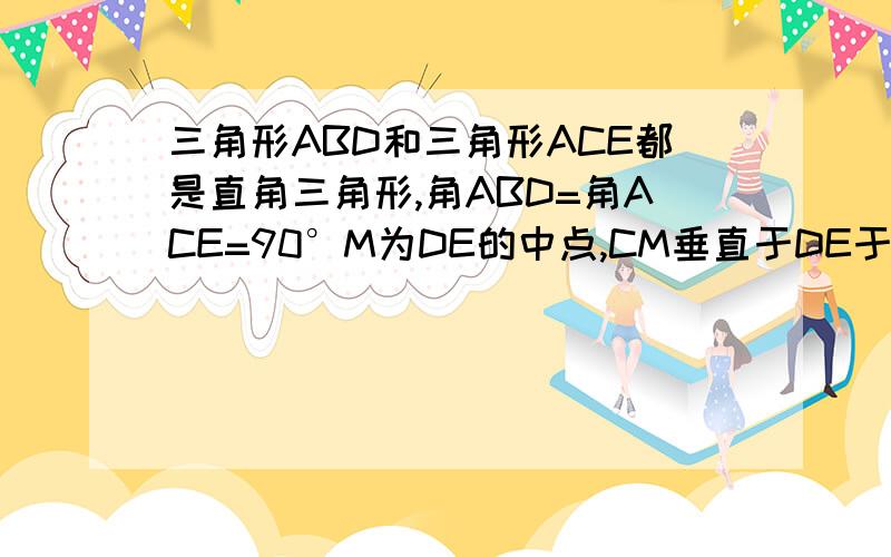 三角形ABD和三角形ACE都是直角三角形,角ABD=角ACE=90°M为DE的中点,CM垂直于DE于M,交AB于C,求证