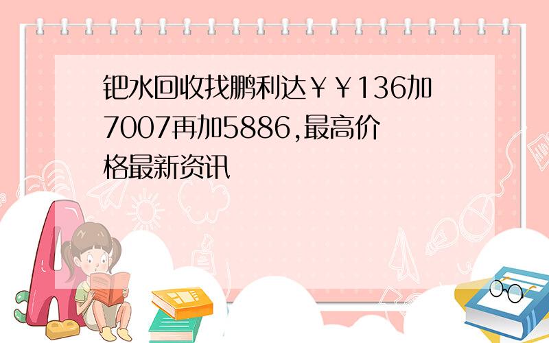 钯水回收找鹏利达￥￥136加7007再加5886,最高价格最新资讯