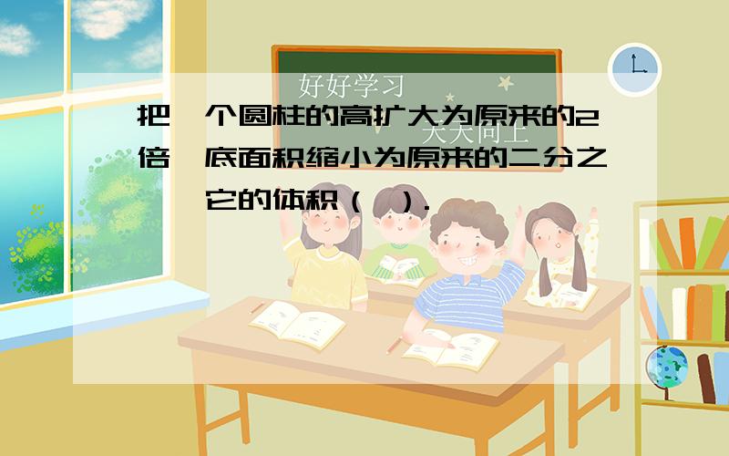 把一个圆柱的高扩大为原来的2倍,底面积缩小为原来的二分之一,它的体积（ ）.