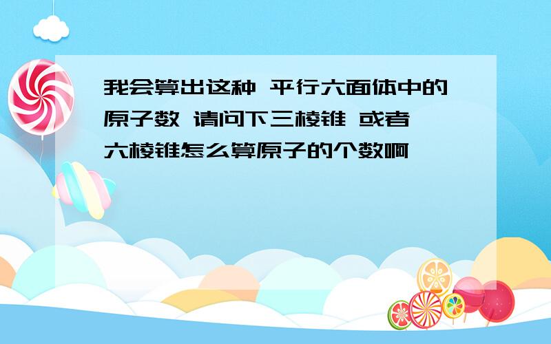 我会算出这种 平行六面体中的原子数 请问下三棱锥 或者 六棱锥怎么算原子的个数啊