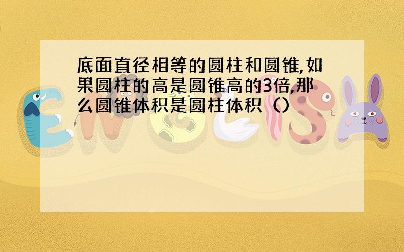 底面直径相等的圆柱和圆锥,如果圆柱的高是圆锥高的3倍,那么圆锥体积是圆柱体积（）