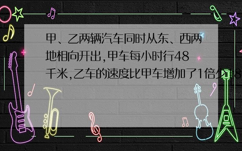 甲、乙两辆汽车同时从东、西两地相向开出,甲车每小时行48千米,乙车的速度比甲车增加了1倍少18千米.