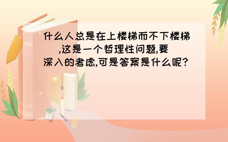 什么人总是在上楼梯而不下楼梯 （,这是一个哲理性问题,要深入的考虑,可是答案是什么呢?）