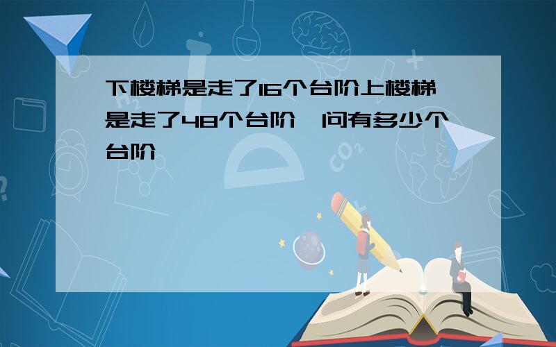 下楼梯是走了16个台阶上楼梯是走了48个台阶,问有多少个台阶