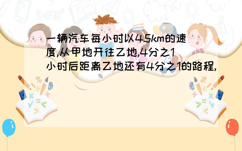 一辆汽车每小时以45km的速度,从甲地开往乙地,4分之1小时后距离乙地还有4分之1的路程,