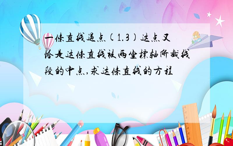 一条直线过点(1.3)这点又恰是这条直线被两坐标轴所截线段的中点,求这条直线的方程