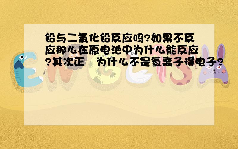 铅与二氧化铅反应吗?如果不反应那么在原电池中为什么能反应?其次正扱为什么不是氢离子得电子?