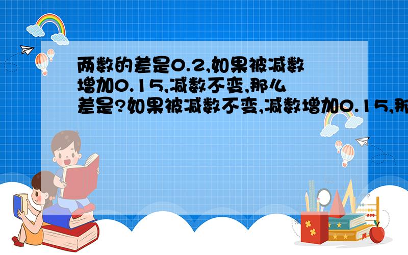 两数的差是0.2,如果被减数增加0.15,减数不变,那么差是?如果被减数不变,减数增加0.15,那么