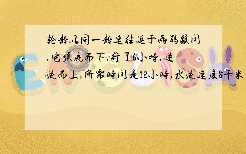 轮船以同一船速往返于两码头间,它顺流而下,行了6小时,逆流而上,所需时间是12小时,水流速度8千米一小时