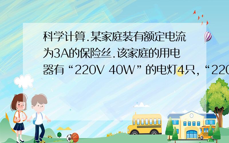 科学计算.某家庭装有额定电流为3A的保险丝.该家庭的用电器有“220V 40W”的电灯4只,“220V 110W”的彩电