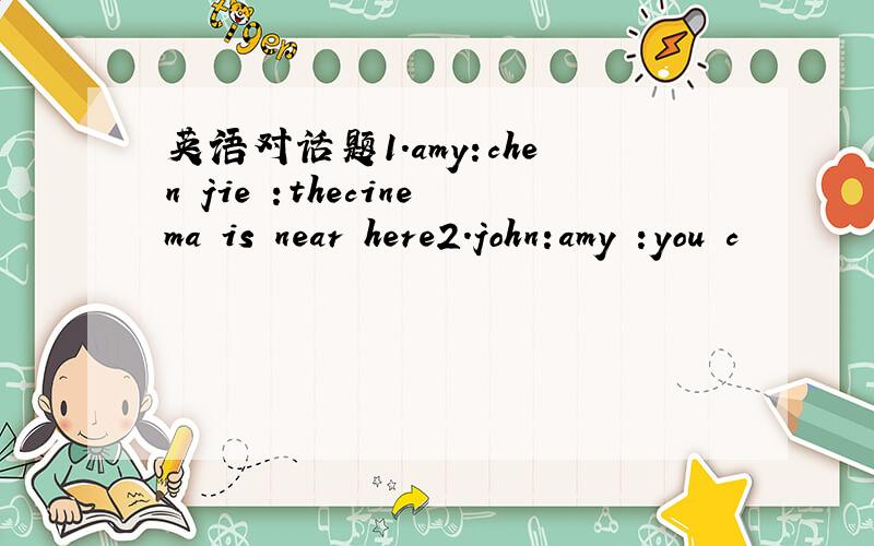 英语对话题1.amy:chen jie :thecinema is near here2.john:amy :you c