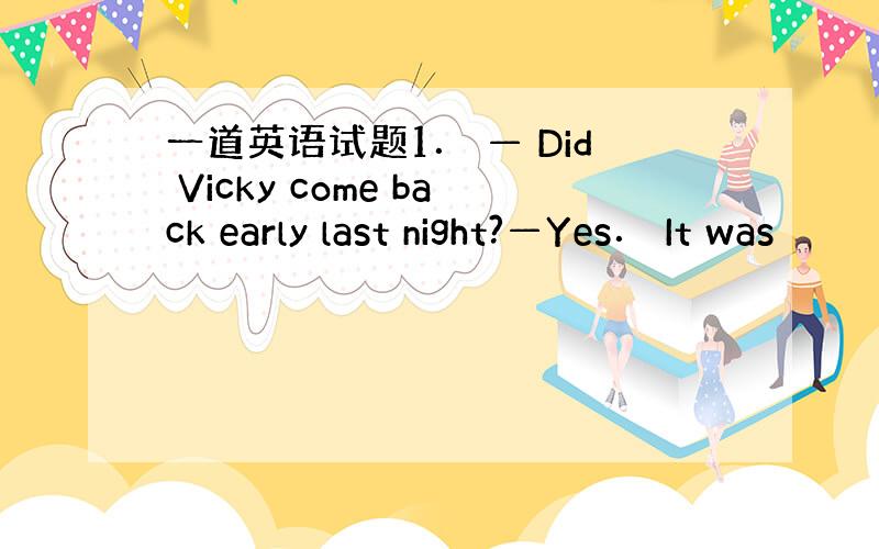 一道英语试题1． — Did Vicky come back early last night?—Yes． It was