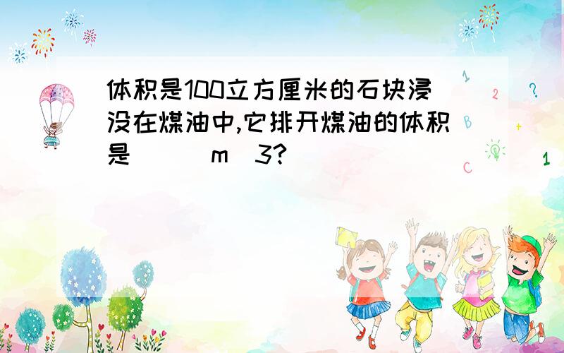 体积是100立方厘米的石块浸没在煤油中,它排开煤油的体积是（ ） m^3?