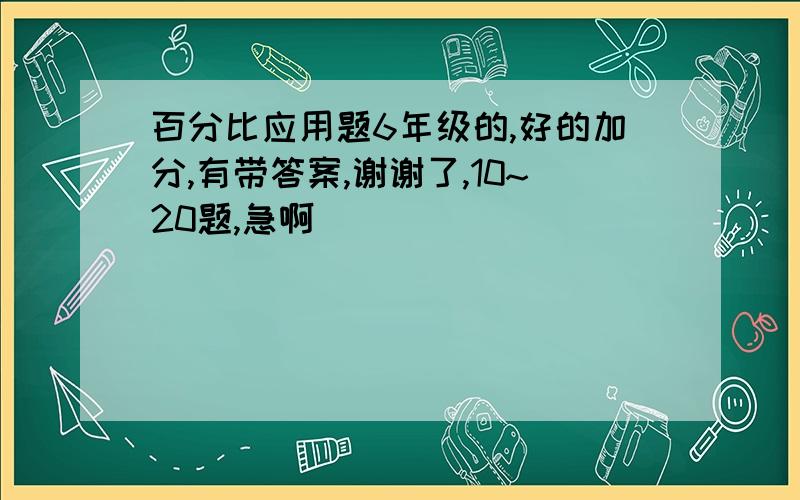 百分比应用题6年级的,好的加分,有带答案,谢谢了,10~20题,急啊