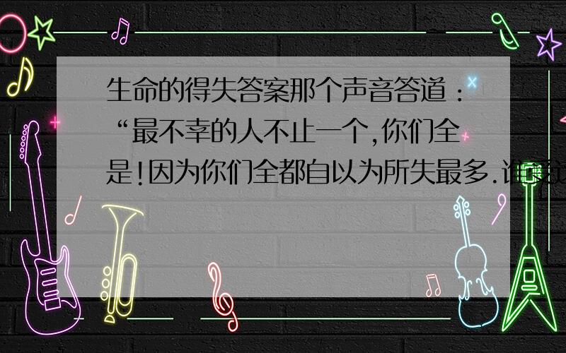 生命的得失答案那个声音答道：“最不幸的人不止一个,你们全是!因为你们全都自以为所失最多.谁受这个念头折磨,谁的确就是最不