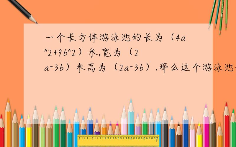 一个长方体游泳池的长为（4a^2+9b^2）米,宽为（2a-3b）米高为（2a-3b）.那么这个游泳池的容积式多少?