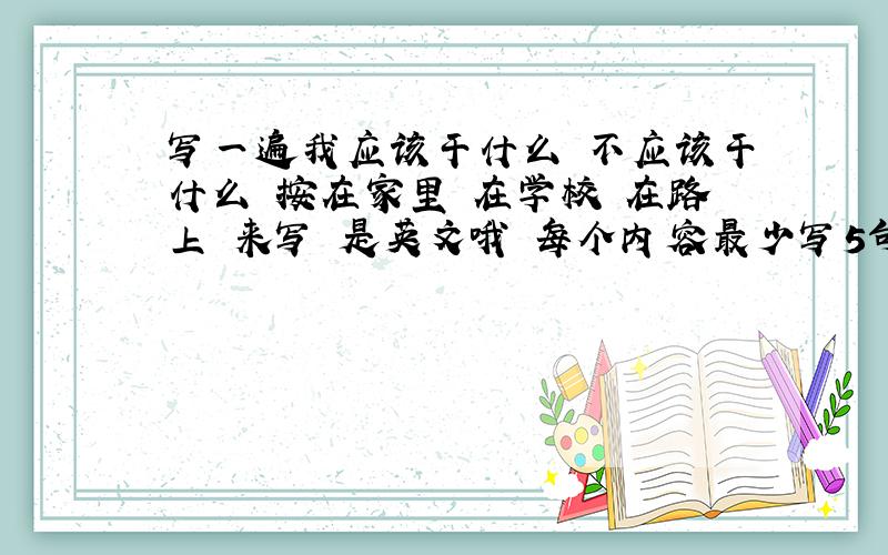 写一遍我应该干什么 不应该干什么 按在家里 在学校 在路上 来写 是英文哦 每个内容最少写5句 尽量吧