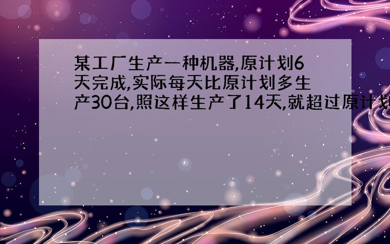 某工厂生产一种机器,原计划6天完成,实际每天比原计划多生产30台,照这样生产了14天,就超过原计划产量300台,