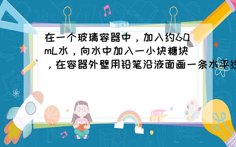 在一个玻璃容器中，加入约60mL水，向水中加入一小块糖块，在容器外壁用铅笔沿液面画一条水平线，当糖块溶解后，液面低于了之