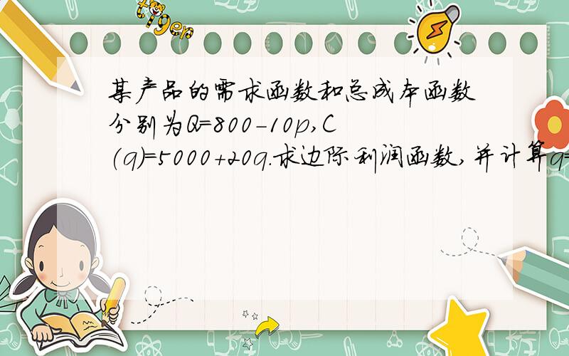 某产品的需求函数和总成本函数分别为Q=800-10p,C(q)=5000+20q.求边际利润函数,并计算q=150和q=