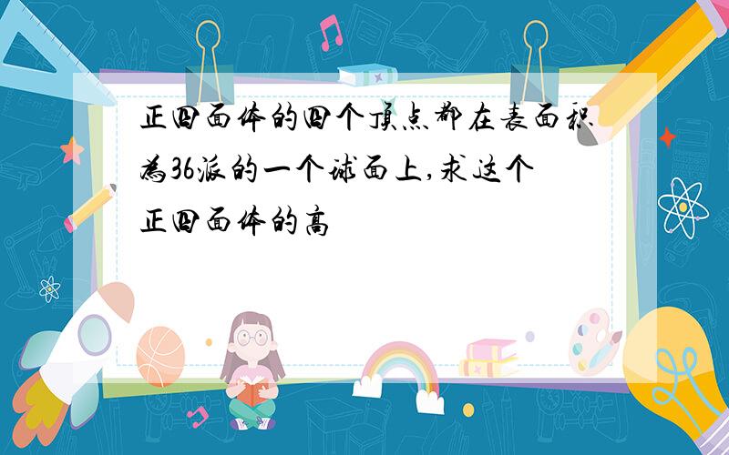 正四面体的四个顶点都在表面积为36派的一个球面上,求这个正四面体的高