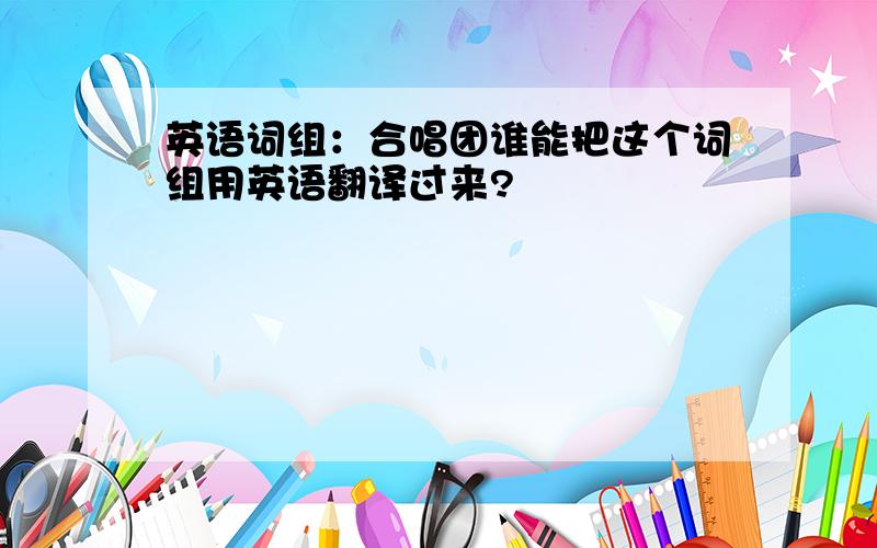 英语词组：合唱团谁能把这个词组用英语翻译过来?