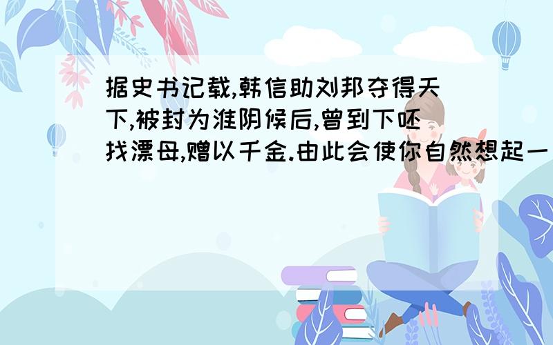 据史书记载,韩信助刘邦夺得天下,被封为淮阴候后,曾到下呸找漂母,赠以千金.由此会使你自然想起一句怎样的