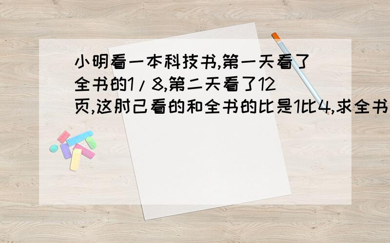 小明看一本科技书,第一天看了全书的1/8,第二天看了12页,这肘己看的和全书的比是1比4,求全书页数.